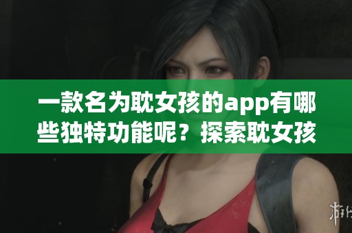 一款名为耽女孩的app有哪些独特功能呢？探索耽女孩app的精彩之处与魅力吧。