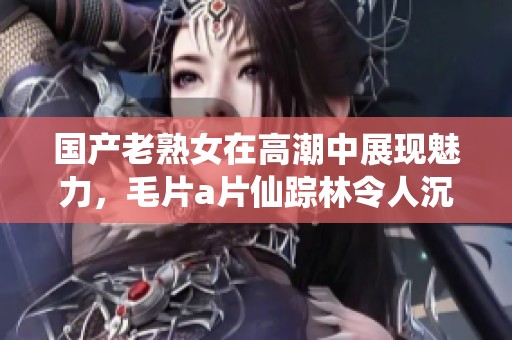 国产老熟女在高潮中展现魅力，****仙踪林令人沉醉不已