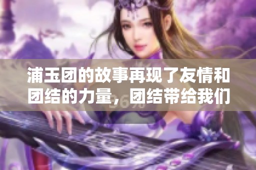 浦玉团的故事再现了友情和团结的力量，团结带给我们更多希望和信念。