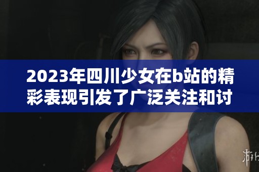 2023年四川少女在b站的精彩表现引发了广泛关注和讨论