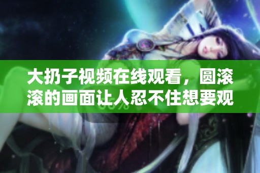 大扔子视频在线观看，圆滚滚的画面让人忍不住想要观看