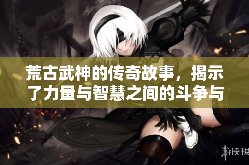 荒古武神的传奇故事，揭示了力量与智慧之间的斗争与成长
