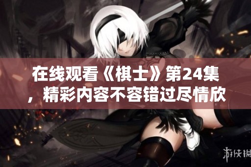 在线观看《棋士》第24集，精彩内容不容错过尽情欣赏棋艺之美