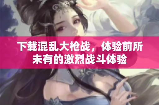 下载混乱大枪战，体验前所未有的激烈战斗体验