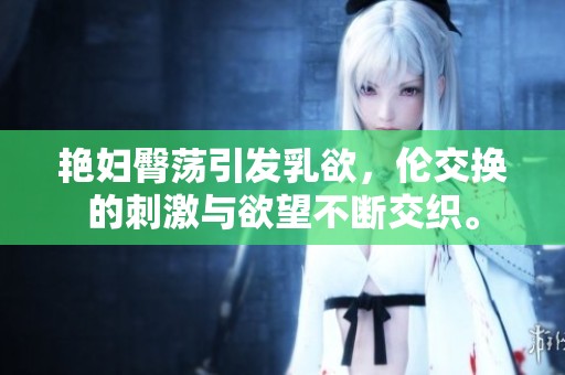艳妇臀荡引发乳欲，伦交换的刺激与欲望不断交织。