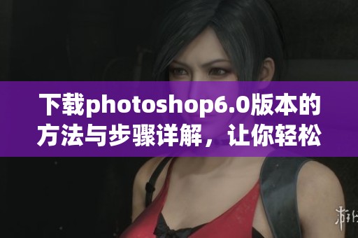 下载photoshop6.0版本的方法与步骤详解，让你轻松获取软件使用体验
