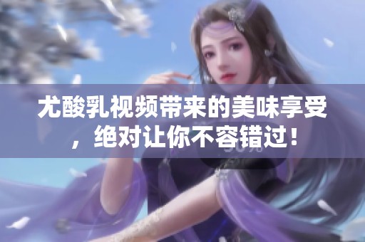 尤酸乳视频带来的美味享受，绝对让你不容错过！