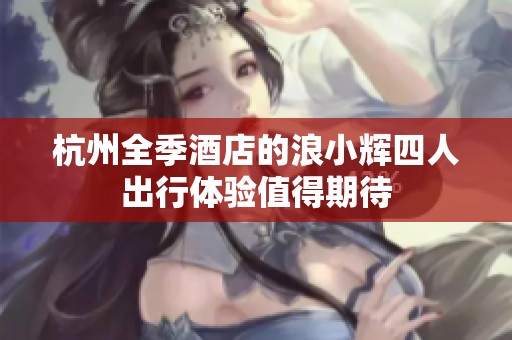 杭州全季酒店的浪小辉四人出行体验值得期待