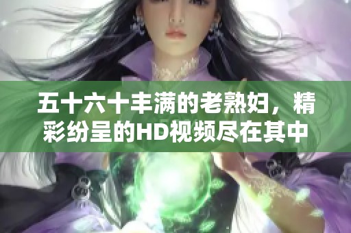 五十六十丰满的老**，精彩纷呈的HD视频尽在其中