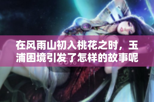 在风雨山初入桃花之时，玉浦困境引发了怎样的故事呢