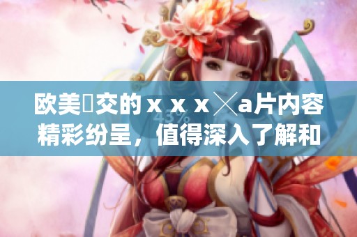 欧美嘼交的ⅹⅹⅹ╳**内容精彩纷呈，值得深入了解和探讨。