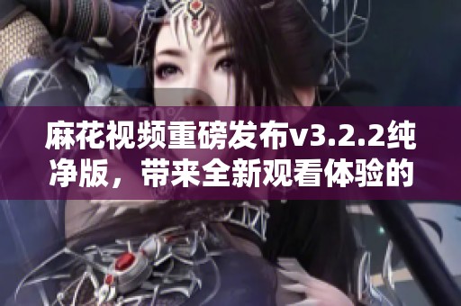 麻花视频重磅发布v3.2.2纯净版，带来全新观看体验的畅享！