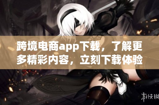 跨境电商app下载，了解更多精彩内容，立刻下载体验吧！