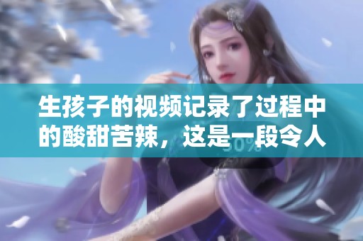 生孩子的视频记录了过程中的酸甜苦辣，这是一段令人难忘的经历。