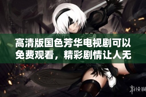 高清版国色芳华电视剧可以免费观看，精彩剧情让人无法抵挡