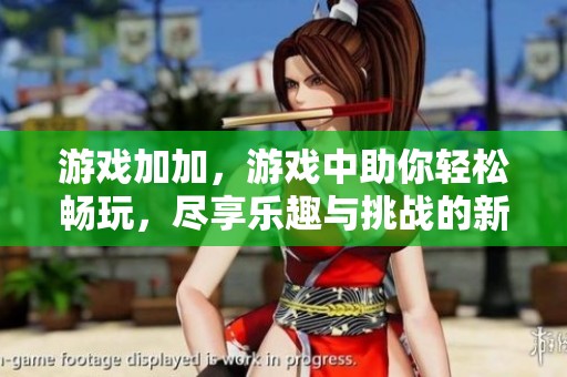 游戏加加，游戏中助你轻松畅玩，尽享乐趣与挑战的新体验