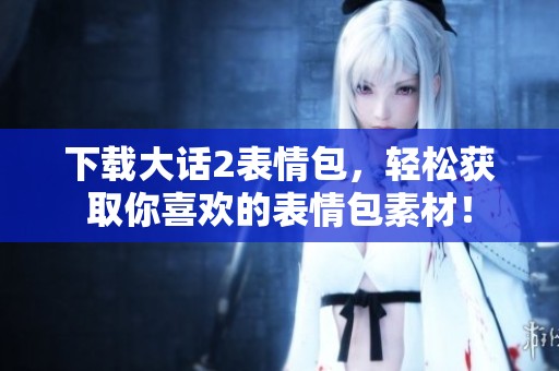 下载大话2表情包，轻松获取你喜欢的表情包素材！