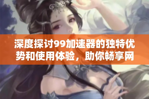 深度探讨99加速器的独特优势和使用体验，助你畅享网络新世界