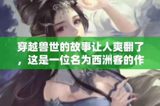 穿越兽世的故事让人爽翻了，这是一位名为西洲客的作者的佳作。