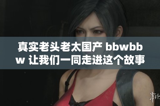真实老头老太国产 bbwbbw 让我们一同走进这个故事的背后与精彩瞬间