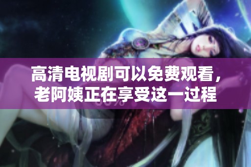 高清电视剧可以免费观看，老阿姨正在享受这一过程