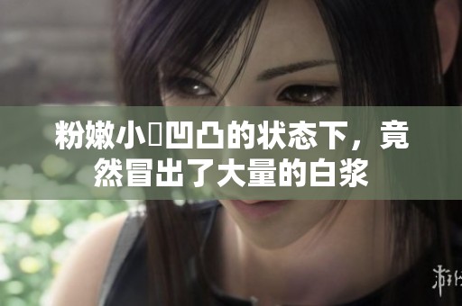 粉嫩小泬凹凸的状态下，竟然冒出了大量的白浆