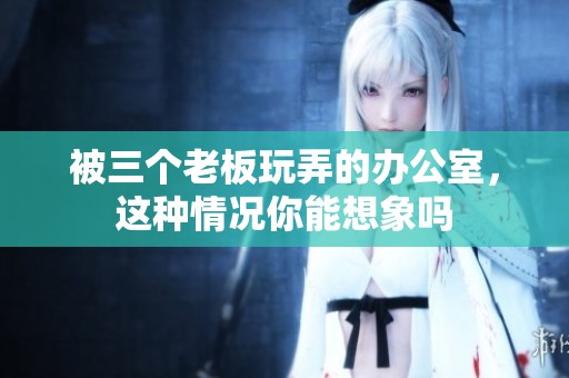 被三个老板玩弄的办公室，这种情况你能想象吗