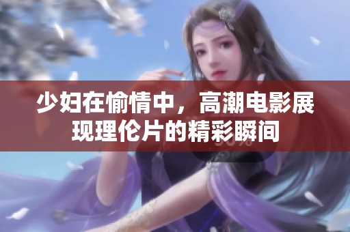 少妇在愉情中，高潮电影展现理伦片的精彩瞬间
