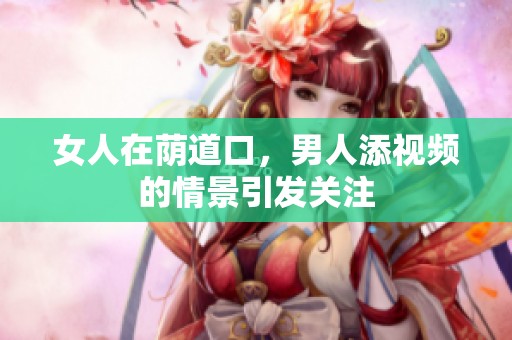 女人在荫道口，男人添视频的情景引发关注