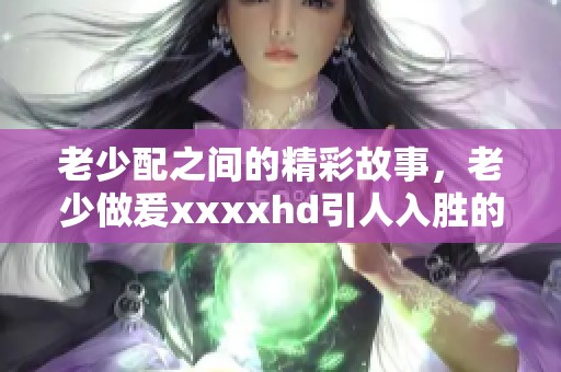 老少配之间的精彩故事，老少做爰xxxxhd引人入胜的细节揭秘