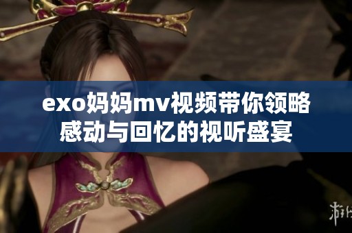 exo妈妈mv视频带你领略感动与回忆的视听盛宴