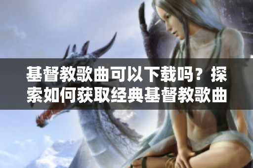 基督教歌曲可以下载吗？探索如何获取经典基督教歌曲的途径。