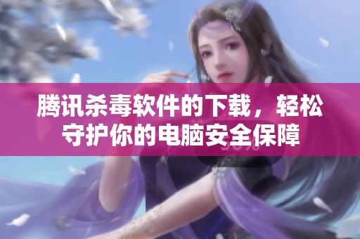 腾讯杀毒软件的下载，轻松守护你的电脑安全保障