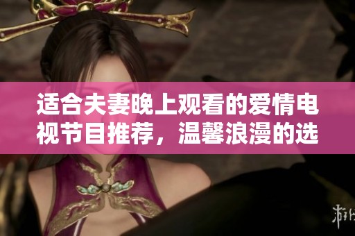 适合夫妻晚上观看的爱情电视节目推荐，温馨浪漫的选择让你们共度美好时光