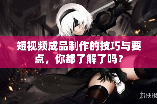短视频成品制作的技巧与要点，你都了解了吗？
