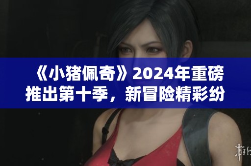 《小猪佩奇》2024年重磅推出第十季，新冒险精彩纷呈让人期待