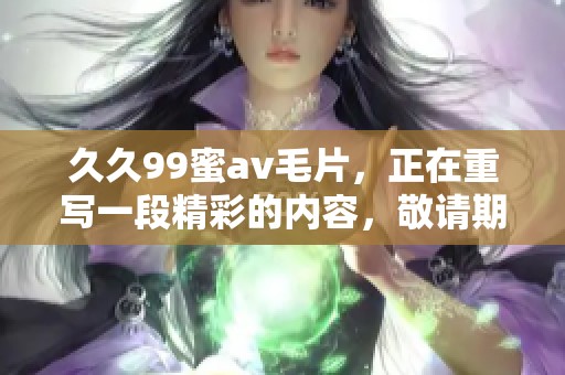 **99蜜****，正在重写一段精彩的内容，敬请期待更多更新！