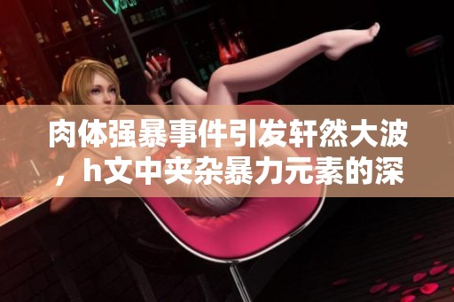 肉体强暴事件引发轩然大波，h文中夹杂暴力元素的深层剖析