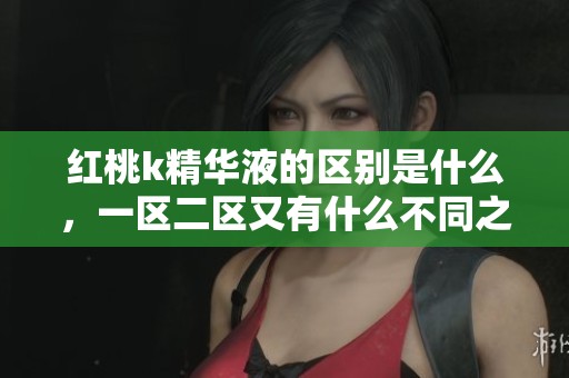 红桃k精华液的区别是什么，一区二区又有什么不同之处呢？