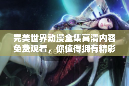 完美世界动漫全集高清内容免费观看，你值得拥有精彩的每一幕！