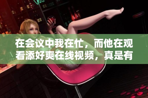 在会议中我在忙，而他在观看添好爽在线视频，真是有趣的对比