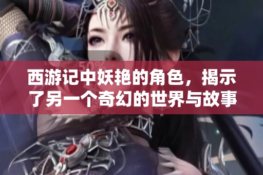 西游记中妖艳的角色，揭示了另一个奇幻的世界与故事新篇