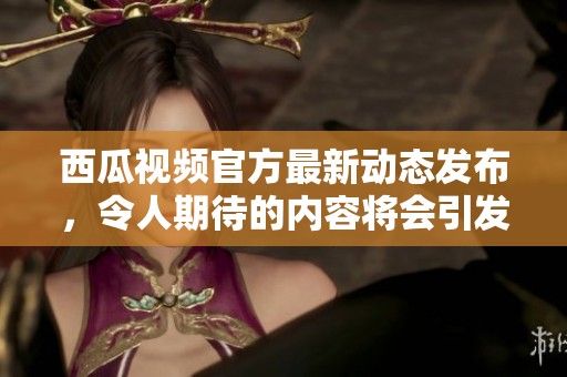 西瓜视频官方最新动态发布，令人期待的内容将会引发热潮