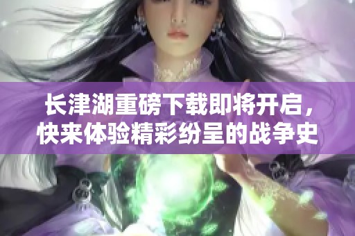 长津湖重磅下载即将开启，快来体验精彩纷呈的战争史诗！