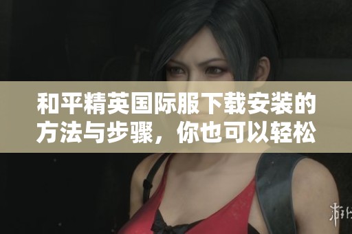 和平精英国际服下载安装的方法与步骤，你也可以轻松获取游戏体验！