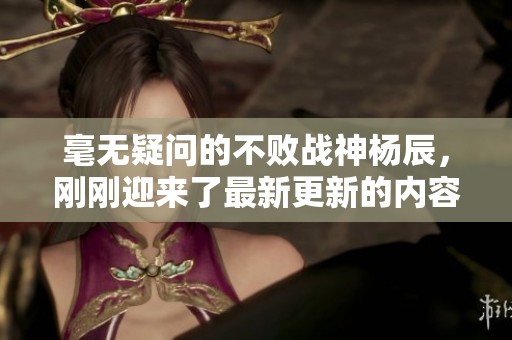 毫无疑问的不败战神杨辰，刚刚迎来了最新更新的内容！