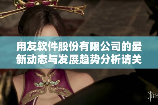 用友软件股份有限公司的最新动态与发展趋势分析请关注我们的深度解读与思考