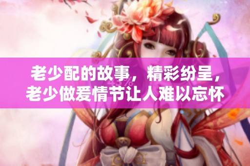 老少配的故事，精彩纷呈，老少做爰情节让人难以忘怀，xxxxhd带你领略不一样的视角