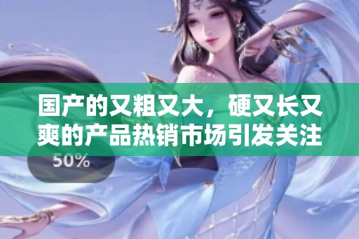 国产的又粗又大，硬又长又爽的产品热销市场引发关注