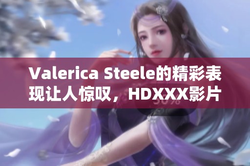 Valerica Steele的精彩表现让人惊叹，HDXXX影片让人欲罢不能